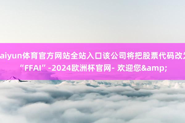 kaiyun体育官方网站全站入口该公司将把股票代码改为“FFAI”-2024欧洲杯官网- 欢迎您&
