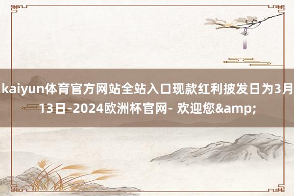 kaiyun体育官方网站全站入口现款红利披发日为3月13日-2024欧洲杯官网- 欢迎您&