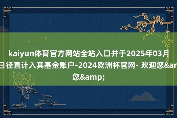 kaiyun体育官方网站全站入口并于2025年03月12日径直计入其基金账户-2024欧洲杯官网- 欢迎您&