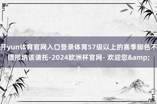 开yun体育官网入口登录体育57级以上的赛季脚色不错接纳该请托-2024欧洲杯官网- 欢迎您&