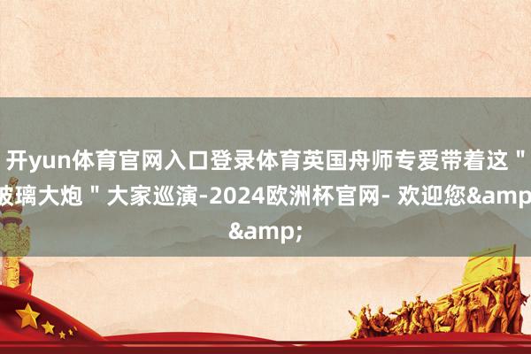 开yun体育官网入口登录体育英国舟师专爱带着这＂玻璃大炮＂大家巡演-2024欧洲杯官网- 欢迎您&