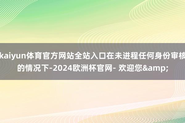 kaiyun体育官方网站全站入口在未进程任何身份审核的情况下-2024欧洲杯官网- 欢迎您&