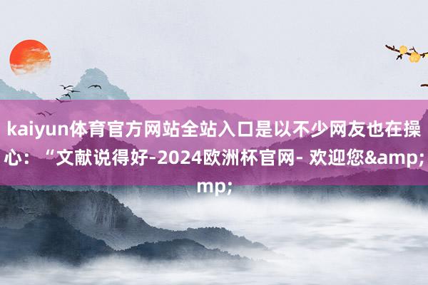 kaiyun体育官方网站全站入口是以不少网友也在操心：“文献说得好-2024欧洲杯官网- 欢迎您&