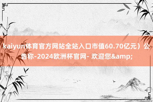kaiyun体育官方网站全站入口市值60.70亿元）公告称-2024欧洲杯官网- 欢迎您&