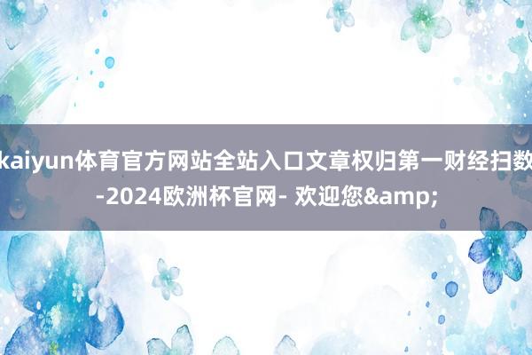 kaiyun体育官方网站全站入口文章权归第一财经扫数-2024欧洲杯官网- 欢迎您&
