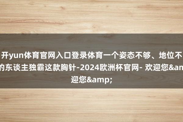 开yun体育官网入口登录体育一个姿态不够、地位不稳的东谈主独霸这款胸针-2024欧洲杯官网- 欢迎您&