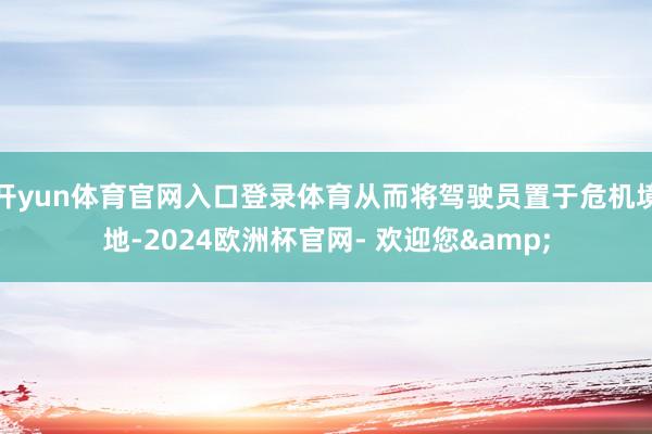 开yun体育官网入口登录体育从而将驾驶员置于危机境地-2024欧洲杯官网- 欢迎您&