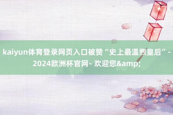 kaiyun体育登录网页入口被赞“史上最温煦皇后”-2024欧洲杯官网- 欢迎您&