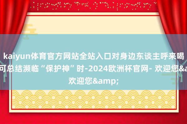 kaiyun体育官方网站全站入口对身边东谈主呼来喝去；可总结濒临“保护神”时-2024欧洲杯官网- 欢迎您&