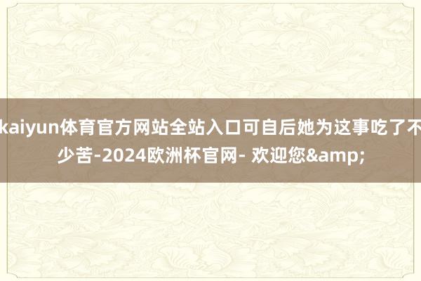 kaiyun体育官方网站全站入口可自后她为这事吃了不少苦-2024欧洲杯官网- 欢迎您&