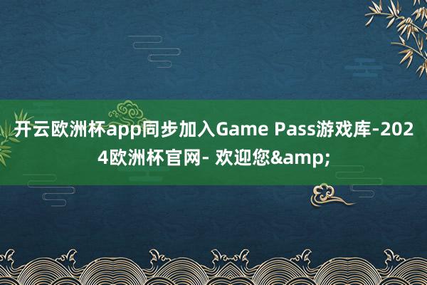 开云欧洲杯app同步加入Game Pass游戏库-2024欧洲杯官网- 欢迎您&
