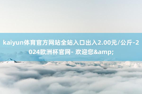 kaiyun体育官方网站全站入口出入2.00元/公斤-2024欧洲杯官网- 欢迎您&
