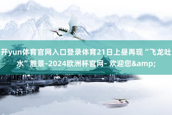 开yun体育官网入口登录体育21日上昼再现“飞龙吐水”胜景-2024欧洲杯官网- 欢迎您&
