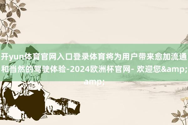 开yun体育官网入口登录体育将为用户带来愈加流通和当然的驾驶体验-2024欧洲杯官网- 欢迎您&