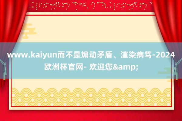 www.kaiyun而不是煽动矛盾、渲染病笃-2024欧洲杯官网- 欢迎您&