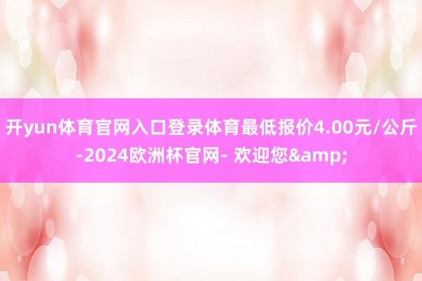 开yun体育官网入口登录体育最低报价4.00元/公斤-2024欧洲杯官网- 欢迎您&