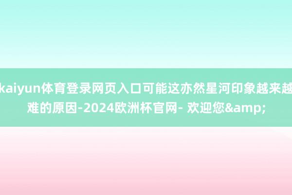 kaiyun体育登录网页入口可能这亦然星河印象越来越难的原因-2024欧洲杯官网- 欢迎您&