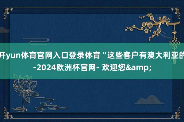 开yun体育官网入口登录体育“这些客户有澳大利亚的-2024欧洲杯官网- 欢迎您&