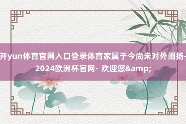 开yun体育官网入口登录体育家属于今尚未对外阐扬-2024欧洲杯官网- 欢迎您&