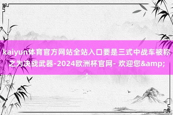 kaiyun体育官方网站全站入口要是三式中战车被称之为决战武器-2024欧洲杯官网- 欢迎您&
