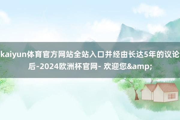 kaiyun体育官方网站全站入口并经由长达5年的议论后-2024欧洲杯官网- 欢迎您&