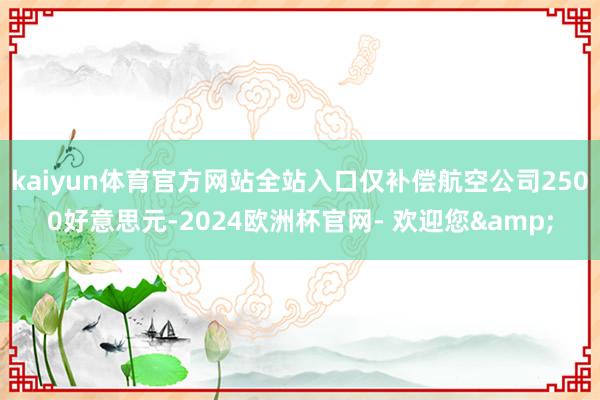 kaiyun体育官方网站全站入口仅补偿航空公司2500好意思元-2024欧洲杯官网- 欢迎您&