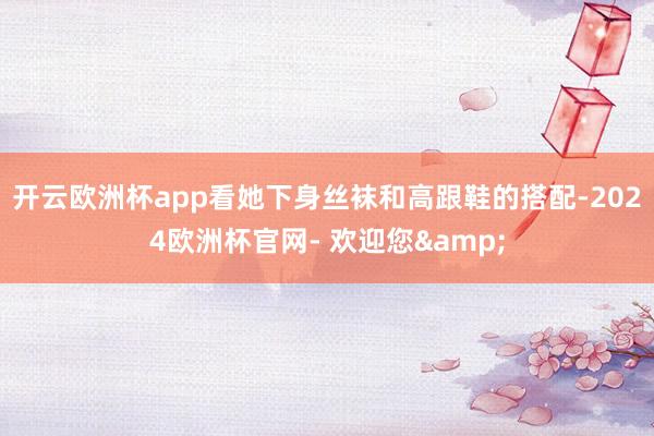 开云欧洲杯app看她下身丝袜和高跟鞋的搭配-2024欧洲杯官网- 欢迎您&