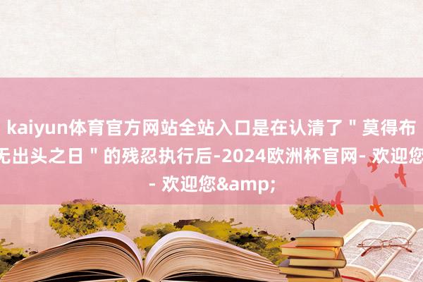 kaiyun体育官方网站全站入口是在认清了＂莫得布景就永无出头之日＂的残忍执行后-2024欧洲杯官网- 欢迎您&