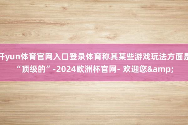 开yun体育官网入口登录体育称其某些游戏玩法方面是“顶级的”-2024欧洲杯官网- 欢迎您&