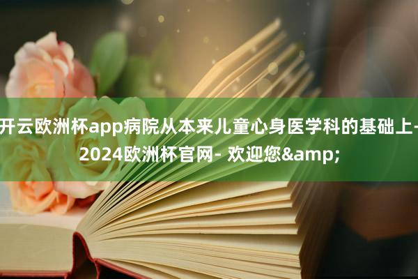开云欧洲杯app病院从本来儿童心身医学科的基础上-2024欧洲杯官网- 欢迎您&