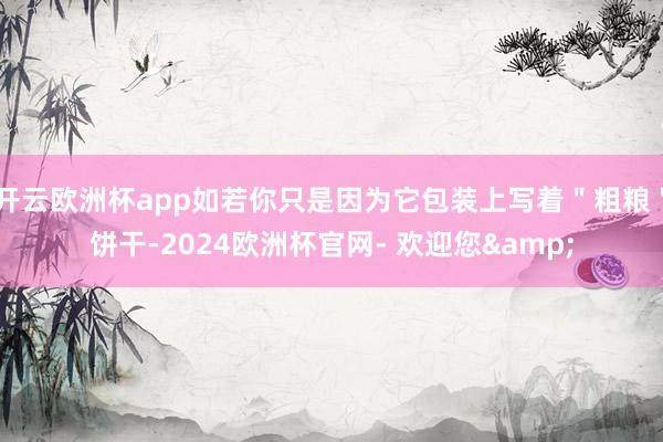 开云欧洲杯app如若你只是因为它包装上写着＂粗粮＂饼干-2024欧洲杯官网- 欢迎您&