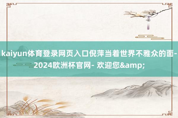 kaiyun体育登录网页入口倪萍当着世界不雅众的面-2024欧洲杯官网- 欢迎您&