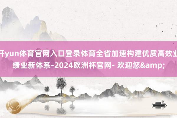 开yun体育官网入口登录体育全省加速构建优质高效业绩业新体系-2024欧洲杯官网- 欢迎您&