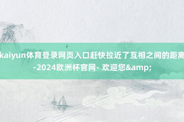 kaiyun体育登录网页入口赶快拉近了互相之间的距离-2024欧洲杯官网- 欢迎您&