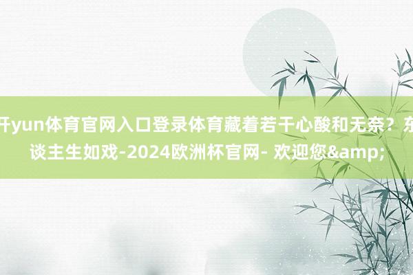 开yun体育官网入口登录体育藏着若干心酸和无奈？东谈主生如戏-2024欧洲杯官网- 欢迎您&