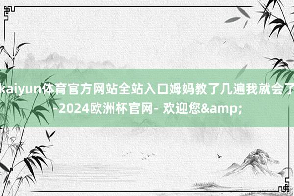 kaiyun体育官方网站全站入口姆妈教了几遍我就会了-2024欧洲杯官网- 欢迎您&
