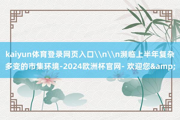 kaiyun体育登录网页入口\n\n濒临上半年复杂多变的市集环境-2024欧洲杯官网- 欢迎您&