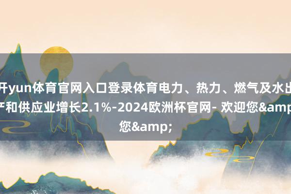 开yun体育官网入口登录体育电力、热力、燃气及水出产和供应业增长2.1%-2024欧洲杯官网- 欢迎您&