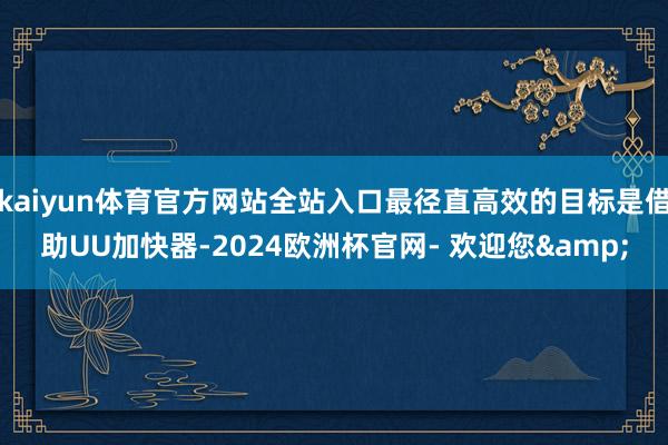 kaiyun体育官方网站全站入口最径直高效的目标是借助UU加快器-2024欧洲杯官网- 欢迎您&