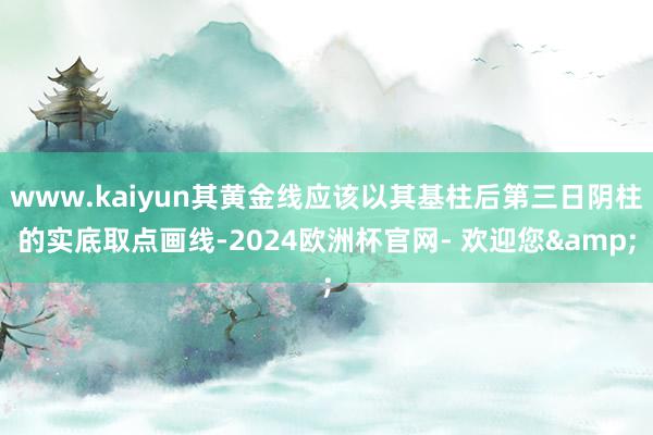 www.kaiyun其黄金线应该以其基柱后第三日阴柱的实底取点画线-2024欧洲杯官网- 欢迎您&