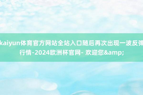 kaiyun体育官方网站全站入口随后再次出现一波反弹行情-2024欧洲杯官网- 欢迎您&