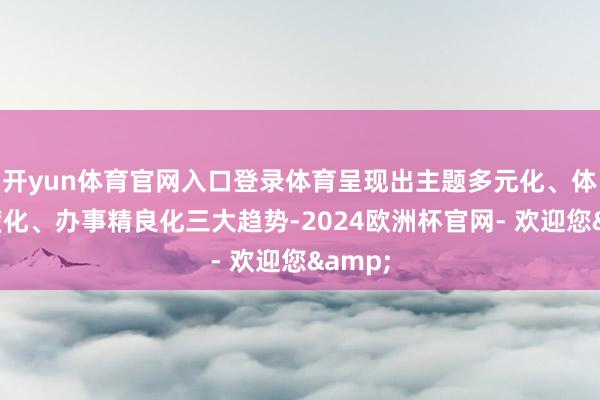 开yun体育官网入口登录体育呈现出主题多元化、体验深度化、办事精良化三大趋势-2024欧洲杯官网- 欢迎您&