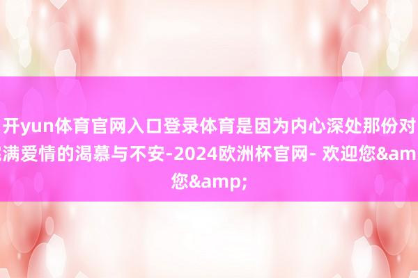 开yun体育官网入口登录体育是因为内心深处那份对完满爱情的渴慕与不安-2024欧洲杯官网- 欢迎您&