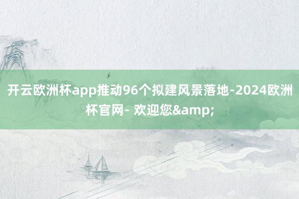 开云欧洲杯app推动96个拟建风景落地-2024欧洲杯官网- 欢迎您&