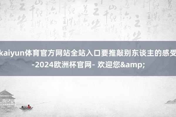 kaiyun体育官方网站全站入口要推敲别东谈主的感受-2024欧洲杯官网- 欢迎您&