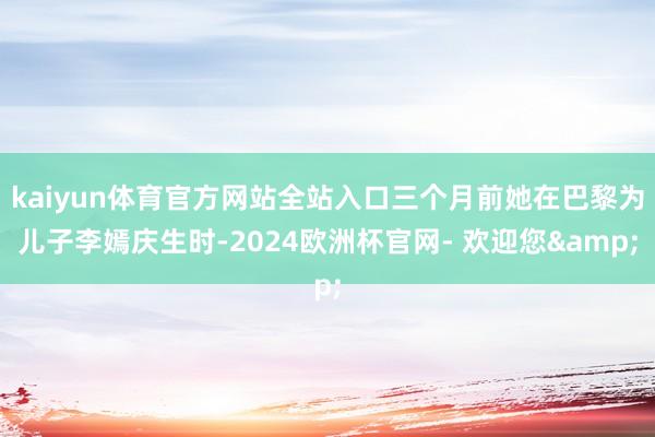 kaiyun体育官方网站全站入口三个月前她在巴黎为儿子李嫣庆生时-2024欧洲杯官网- 欢迎您&