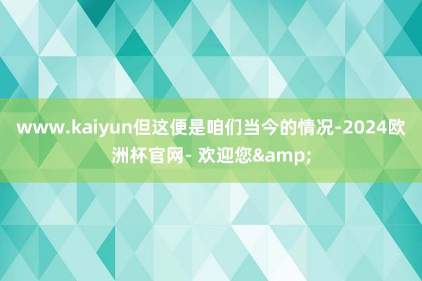 www.kaiyun但这便是咱们当今的情况-2024欧洲杯官网- 欢迎您&