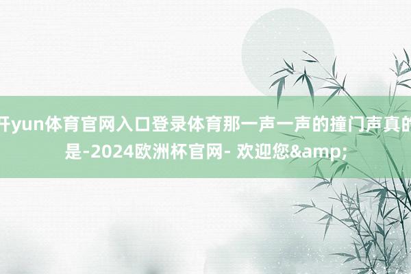 开yun体育官网入口登录体育那一声一声的撞门声真的是-2024欧洲杯官网- 欢迎您&