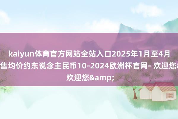 kaiyun体育官方网站全站入口2025年1月至4月合约销售均价约东说念主民币10-2024欧洲杯官网- 欢迎您&