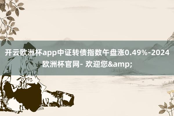 开云欧洲杯app中证转债指数午盘涨0.49%-2024欧洲杯官网- 欢迎您&